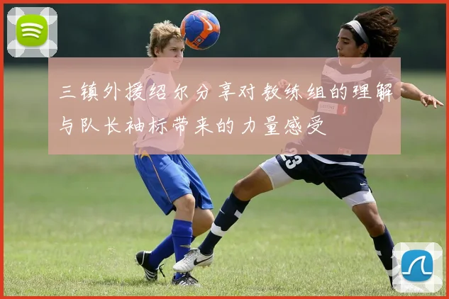 三镇外援绍尔分享对教练组的理解与队长袖标带来的力量感受
