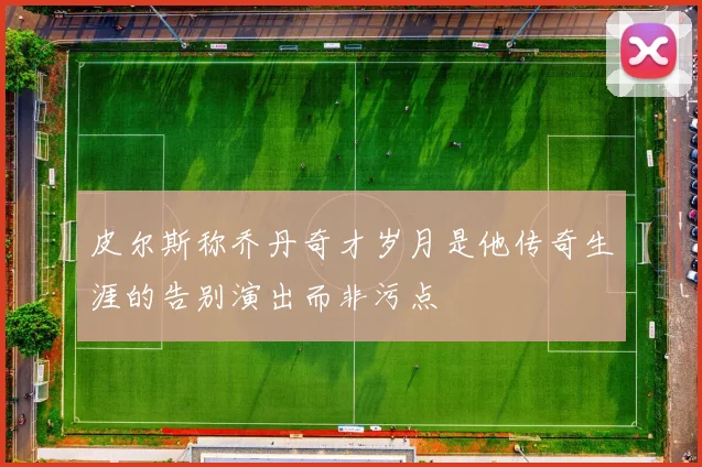皮尔斯称乔丹奇才岁月是他传奇生涯的告别演出而非污点