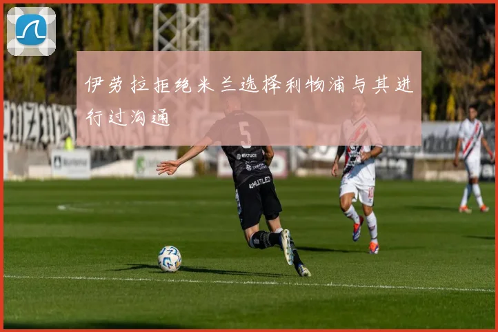 伊劳拉拒绝米兰选择利物浦与其进行过沟通