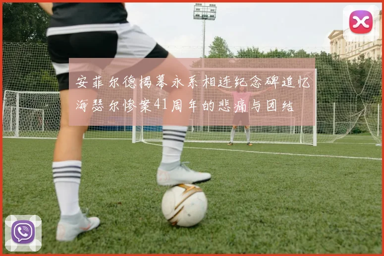 安菲尔德揭幕永系相连纪念碑追忆海瑟尔惨案41周年的悲痛与团结