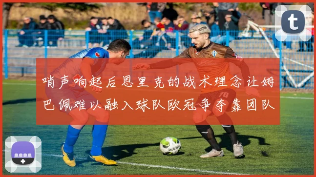 哨声响起后恩里克的战术理念让姆巴佩难以融入球队欧冠争夺靠团队配合与跑动