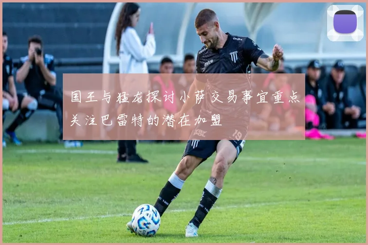 国王与猛龙探讨小萨交易事宜重点关注巴雷特的潜在加盟