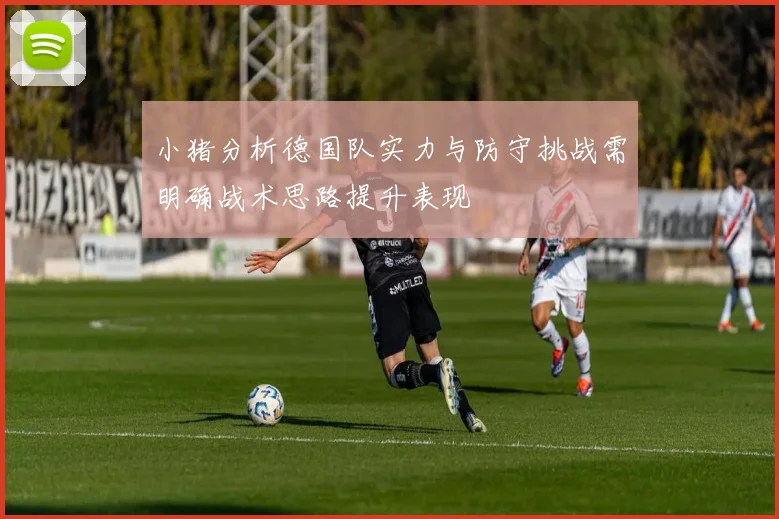 小猪分析德国队实力与防守挑战需明确战术思路提升表现