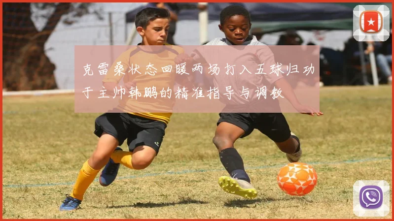 克雷桑状态回暖两场打入五球归功于主帅韩鹏的精准指导与调教