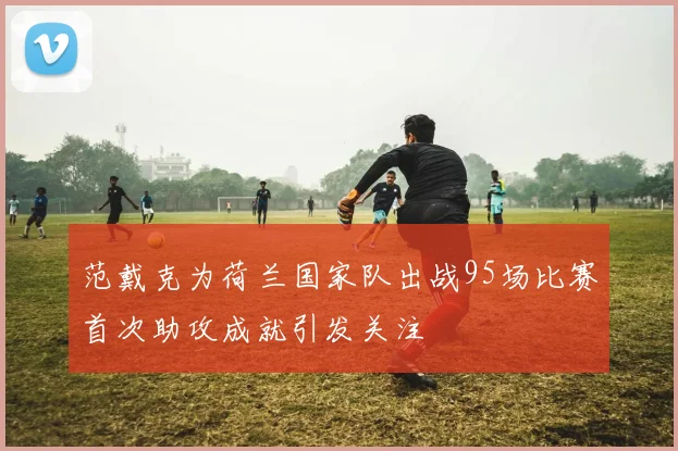 范戴克为荷兰国家队出战95场比赛首次助攻成就引发关注