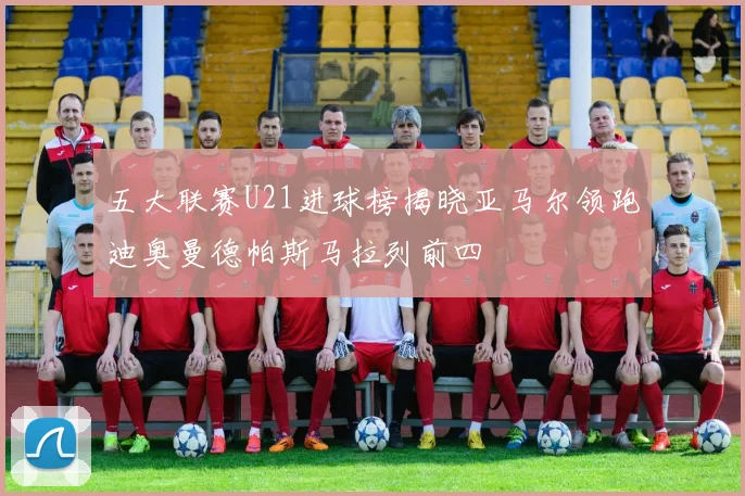 五大联赛U21进球榜揭晓亚马尔领跑迪奥曼德帕斯马拉列前四