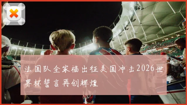 法国队全家福出征美国冲击2026世界杯誓言再创辉煌