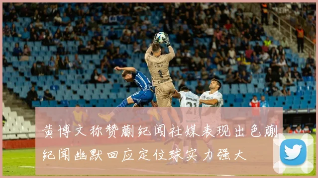 黄博文称赞蒯纪闻社媒表现出色蒯纪闻幽默回应定位球实力强大